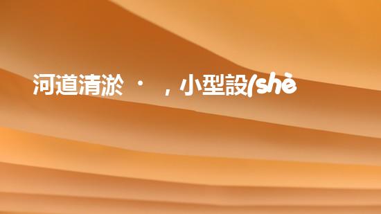 河道清淤，小型設(shè)備助力高效施工